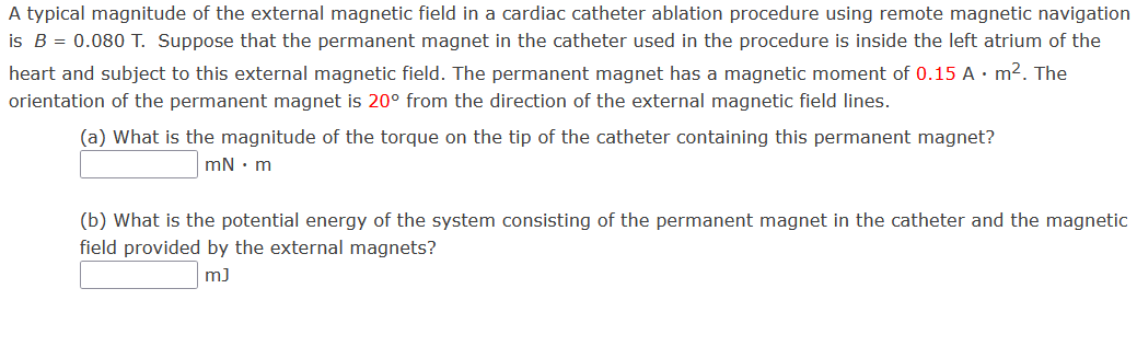 A typical magnitude of the external magnetic field in a cardiac catheter ablation procedure using remote magnetic navigation
is B = 0.080 T. Suppose that the permanent magnet in the catheter used in the procedure is inside the left atrium of the
heart and subject to this external magnetic field. The permanent magnet has a magnetic moment of 0.15 A . m². The
orientation of the permanent magnet is 20° from the direction of the external magnetic field lines.
(a) What is the magnitude of the torque on the tip of the catheter containing this permanent magnet?
mN. m
(b) What is the potential energy of the system consisting of the permanent magnet in the catheter and the magnetic
field provided by the external magnets?
m]