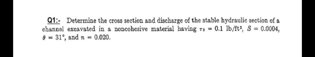 Q1:- Determine the cross section and discharge of the stable hydraulic section of a
channel excavated in a noncohesive material having ro 0.1 lb/ft, S
e = 31°, and n 0.020.
0.0004,
