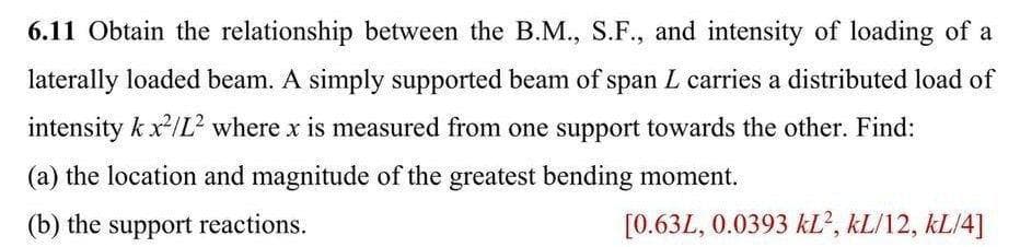 6.11 Obtain the relationship between the B.M., S.F., and intensity of loading of a
laterally loaded beam. A simply supported beam of span L carries a distributed load of
intensity k x/L² where x is measured from one support towards the other. Find:
(a) the location and magnitude of the greatest bending moment.
(b) the support reactions.
[0.63L, 0.0393 kL', kL/12, kL/4]
