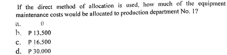 If the direct method of allocation is used, how much of the equipment
maintenance costs would be allocated to production department No. 1?
a.
()
b. P 13,500
P 16,500
d. P 30.000
с.
