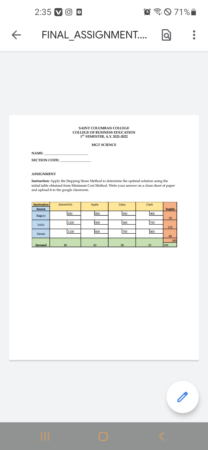 2:35
071%i
FINAL_ASSIGNMENT...
SAINT COLUMBAN COLLEGE
COLLEGE OF BUSINESS EDUCATION
1ST SEMESTER, A.Y. 2021-2022
MGT SCIENCE
NAME:
SECTION CODE:
ASSIGNMENT
Instruction: Apply the Stepping Stone Method to determine the optimal solution using the
initial table obtained from Minimum Cost Method. Write your answer on a clean sheet of paper
and upload it to the google classroom.
Destination
Greenhills
Ayala
Cebu
Clark
Source
Supply
650
850
450
Baguio
70
1200
400
300
750
Iloilo
115
1100
600
700
800
Davao
60
245
Demand
80
50
90
25
245
II
