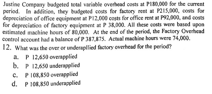 Justine Company budgeted total variable overhead costs at P180,000 for the current
period. In addition, they budgeted costs for factory rent at P215,000, costs for
depreciation of office equipment at P12,000 coșts for office rent at P92,000, and costs
for depreciation of factory equipment at P 38,000. All these costs were based upon
estimated machine hours of 80,000. At the end of the period, the Factory Overhead
control account had a balance of P 387,875. Actual machine hours were 74,000.
12. What was the over or underapllied factory overhead for the period?
P 12,650 overapplied
b.
а.
P 12,650 underapplied
P 108,850 overapplied
d.
с.
P 108,850 underapplied
