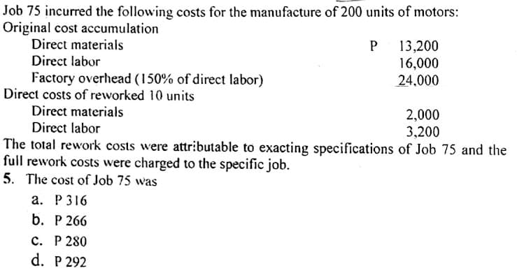 Job 75 incurred the following costs for the manufacture of 200 units of motors:
Original cost accumulation
Direct materials
Direct labor
Factory overhead (150% of direct labor)
Direct costs of reworked 10 units
P 13,200
16,000
24,000
Direct materials
2,000
3,200
Direct labor
The total rework costs were attributable to exacting specifications of Job 75 and the
full rework costs were charged to the specific job.
5. The cost of Job 75 was
а. Р316
b. Р 266
с. Р 280
d. P 292
