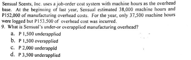 Sensual Scents, Inc. uses a job-order cost system with machine hours as the overhead
base. At the beginning of last year, Sensual estimated 38,000 machine hours and
P152,000 of manufacturing overhead costs. For the year, only 37,500 machine hours
were logged but P153,500 of overhead cost was incurred.
9. What is Sensual's under-or overapplied manufacturing overhead?
a. P1,500 underapplied
b. P 1,500 overapplied
c. P 2,000 underappld
d. P3,500 underapplied
