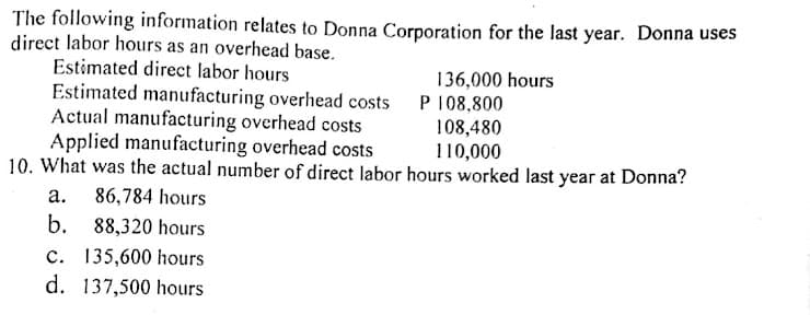 The following information relates to Donna Corporation for the last year. Donna uses
direct labor hours as an overhead base.
Estimated direct labor hours
136,000 hours
Estimated manufacturing overhead costs P 108,800
Actual manufacturing overhead costs
Applied manufacturing overhead costs
10. What was the actual number of direct labor hours worked last year at Donna?
108,480
110,000
а.
86,784 hours
b. 88,320 hours
c. 135,600 hours
d. 137,500 hours
