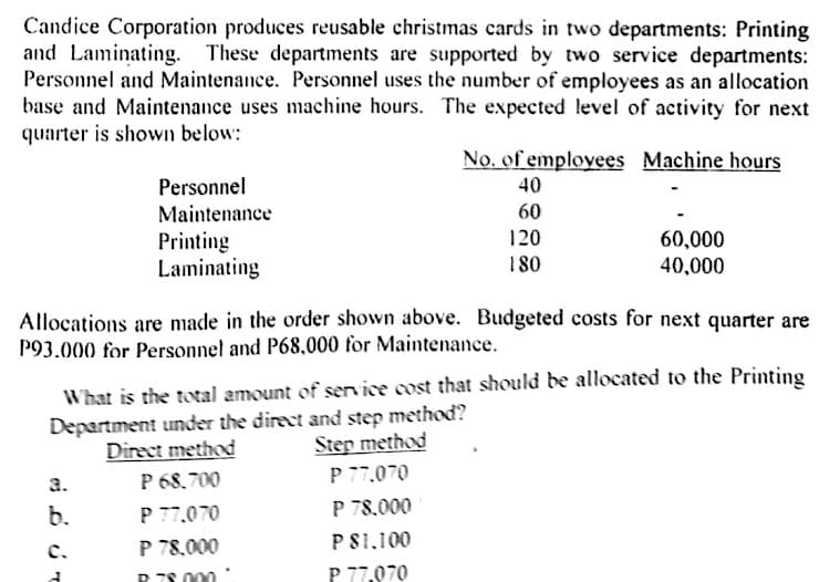 Candice Corporation produces reusable christmas cards in two departments: Printing
and Laminating. These departments are supported by two service departments:
Personnel and Maintenance. Personnel uses the number of employees as an allocation
base and Maintenance uses machine hours. The expected level of activity for next
quarter is shown below:
No. of employees Machine hours
Personnel
40
60
120
Maintenance
60,000
Printing
Laminating
180
40,000
Allocations are made in the order shown above. Budgeted costs for next quarter are
P93.000 for Personnel and P68,000 for Maintenance.
What is the total amount of serice cost that should be allocated to the Printing
Department under the direct and step method?
Step method
Direct method
P 68,700
P 77.070
P 78.000
0ד77.0 P
a.
b.
P 78.000
PS1.100
c.
P 7S 000
P 77,070
