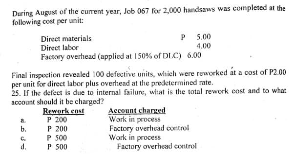 During August of the current year, Job 067 for 2,000 handsaws was completed at the
following cost per unit:
Direct materials
Direct labor
P 5.00
4.00
Factory overhead (applied at 150% of DLC) 6.00
Final inspection revealed 100 defective units, which were reworked at a cost of P2.00
per unit for direct labor plus overhead at the predetermined rate.
25. If the defect is due to internal failure, what is the total rework cost and to what
account should it be charged?
Rework cost
P 200
P 200
P 500
P 500
Account charged
Work in process
Factory overhead control
Work in process
Factory overhead control
а.
b.
с.
d.
