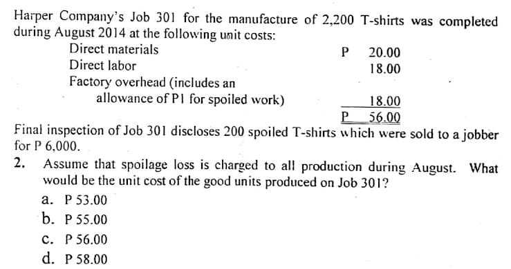 Harper Company's Job 301 for the manufacture of 2,200 T-shirts was completed
during August 2014 at the followving unit costs:
Direct materials
P 20.00
18.00
Direct labor
Factory overhead (includes an
allowance of PI for spoiled work)
18.00
P 56.00
Final inspection of Job 301 discloses 200 spoiled T-shirts which were sold to a jobber
for P 6,000.
2.
Assume that spoilage loss is charged to al production during August. What
would be the unit cost of the good units produced on Job 301?
а. Р 53.00
b. P 55.00
c. P 56.00
d. P 58.00
