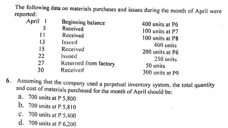 The following data on materials purchases and issues during the month of April were
reported:
April I
Beginning balance
Received
Received
400 units at P6
100 units at P7
5
11
13
100 units at P8
400 units
Issued
15
Received
200 units at P6
22
Issued
250 units
50 units
300 units at P9
27
Returned from factory
30
Received
6. Assuming that the company used a perpetual inventory system, the total quantity
and cost of materials purchased for the month of April should be:
a. 700 units at P 5,800
b. 700 units at P 5,810
c. 700 units at P 5,400
d. 700 units at P 6,200
