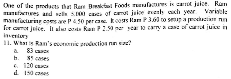 One of the products that Ram Breakfast Foods manufactures is carrot juice. Ram
manufactures and sells 5.000 cases of carrot juice evenly each year. Variable
manufacturing costs are P 4.50 per case. It costs Ram P 3.60 to setup a production run
for carrot juice. It also costs Ram P 2.50 per year to carry a case of carrot juice in
inventory
11. What is Ram's economic production run size?
83 cases
85 cases
с. 120 сases
d. 150 cases
a.
b.
