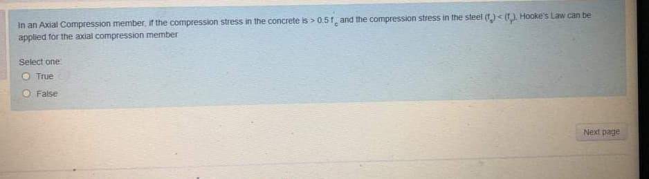 In an Axial Compression member, if the compression stress in the concrete is > 0.51, and the compression stress in the steel (f)< (t), Hooke's Law can be
applied for the axial compression member
Select one
O True
O False
Next page

