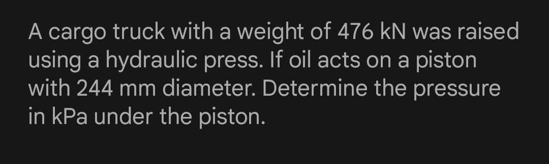 A cargo truck with a weight of 476 kN was raised
using a hydraulic press. If oil acts on a piston
with 244 mm diameter. Determine the pressure
in kPa under the piston.
