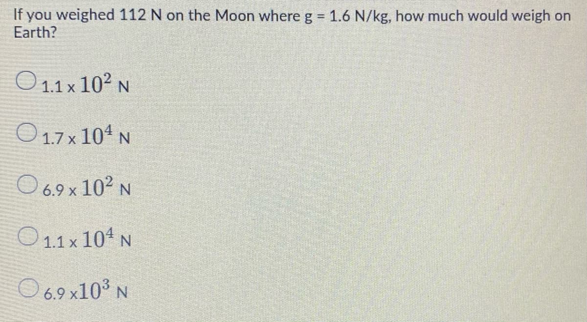 If you weighed 112 N on the Moon where g = 1.6 N/kg, how much would weigh on
Earth?
%3D
O 1.1 x 102 N
O 1.7 x 104 N
O 6.9 x 102 N
O1.1x 104 N
O 6.9 x10° N
