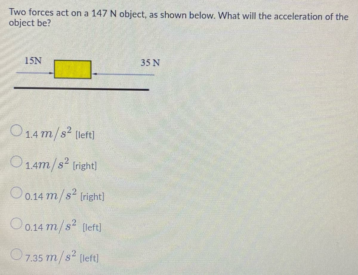 Two forces act on a 147 N object, as shown below. What will the acceleration of the
object be?
15N
35 N
O14m/s² [left)
O14m/s (right|
82
O 0.14 m/s² tright)
O0.14 m/s² (left]
7.35 m/s [left]
