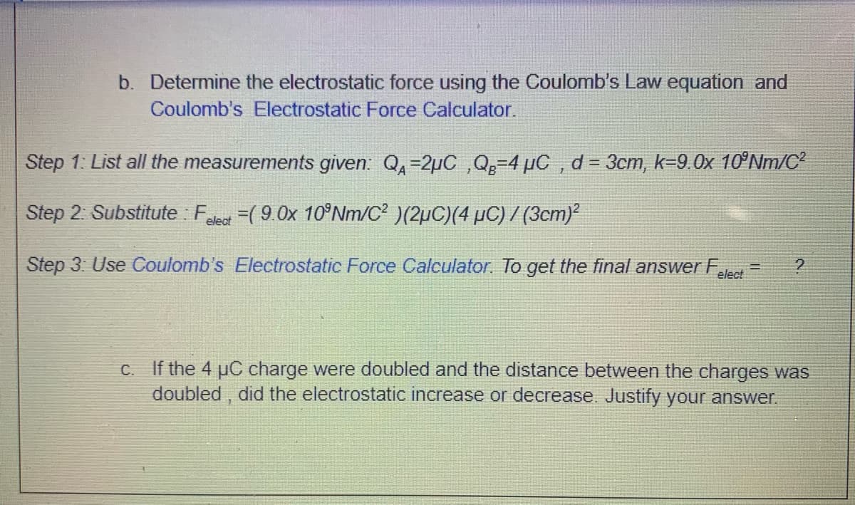 b. Determine the electrostatic force using the Coulomb's Law equation and
Coulomb's Electrostatic Force Calculator.
Step 1: List all the measurements given: Q=2µC ,Q=4 µC , d = 3cm, k=9.0x 10°NM/C²
%3D
Step 2: Substitute : Fe =( 9.0x 10°NM/C? )(2µC)(4 µC) / (3cm)?
elect
Step 3: Use Coulomb's Electrostatic Force Calculator. To get the final answer F
elect
C. If the 4 uC charge were doubled and the distance between the charges was
doubled , did the electrostatic increase or decrease. Justify your answer.
