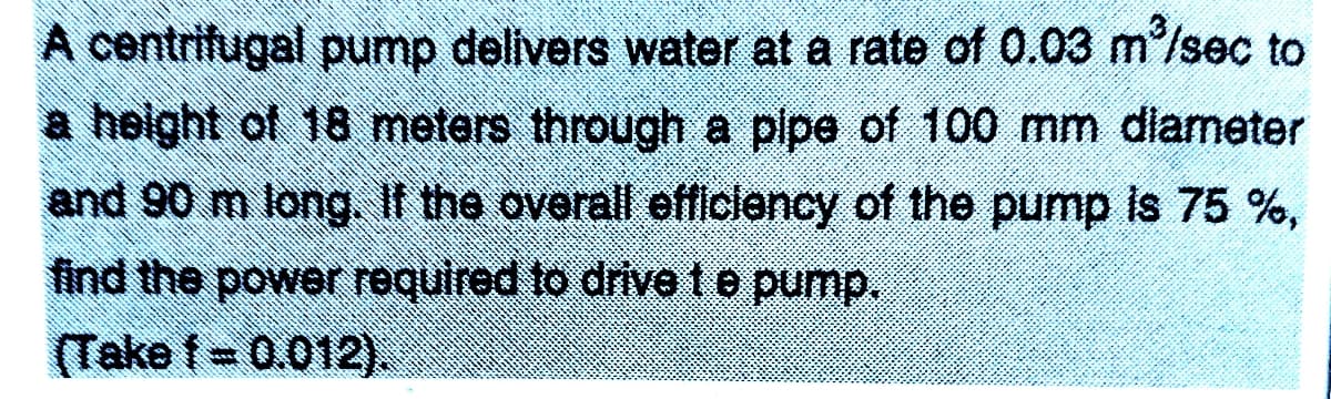 A centrifugal pump delivers water at a rate of 0.03 m/sec to
a height of 18 metars through a pipe of 100 mm dlameter
and 90 m long. If the overall efficlency of the pump is 75 %,
find the power required to drive t e pump.
(Take f= 0.012).
