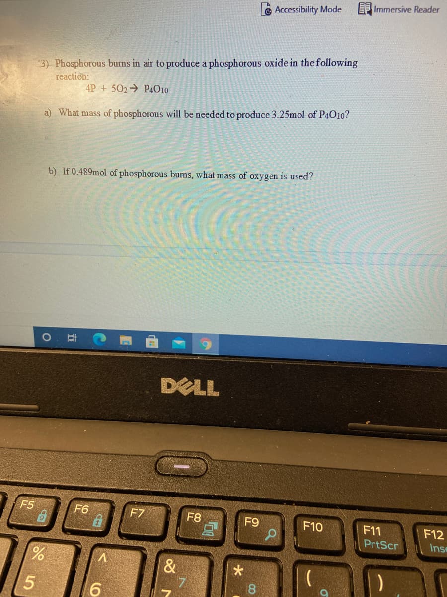 EF Immersive Reader
LAccessibility Mode
3) Phosphorous burns in air to produce a phosphorous oxide in the following
reaction:
4P + 502→ P4010
a) What mass of phosphorous will be needed to produce 3.25mol of P4010?
b) If 0.489mol of phosphorous burns, what mass of oxygen is used?
CocaCol-ala
DELL
F5
F6
F7
F8
F9
F10
F11
F12
PrtScr
Inse
%.
&
18
