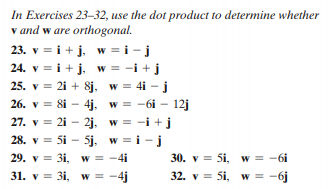 In Exercises 23–32, use the dot product to determine whether
v and w are orthogonal.
23. v = i + j, w = i - j
24. v = i+ j, w = -i + j
25. v = 2i + 8j, w = 4i - j
26. v = 8i – 4j, w = -6i - 12j
27. v = 2i - 2j. w = -i +j
28. v = 5i - 5j. w = i -j
29. v = 3i, w = -4i
31. v = 3i, w = -4j
30. v = 5i, w = -6i
32. v = 5i, w = -6j
