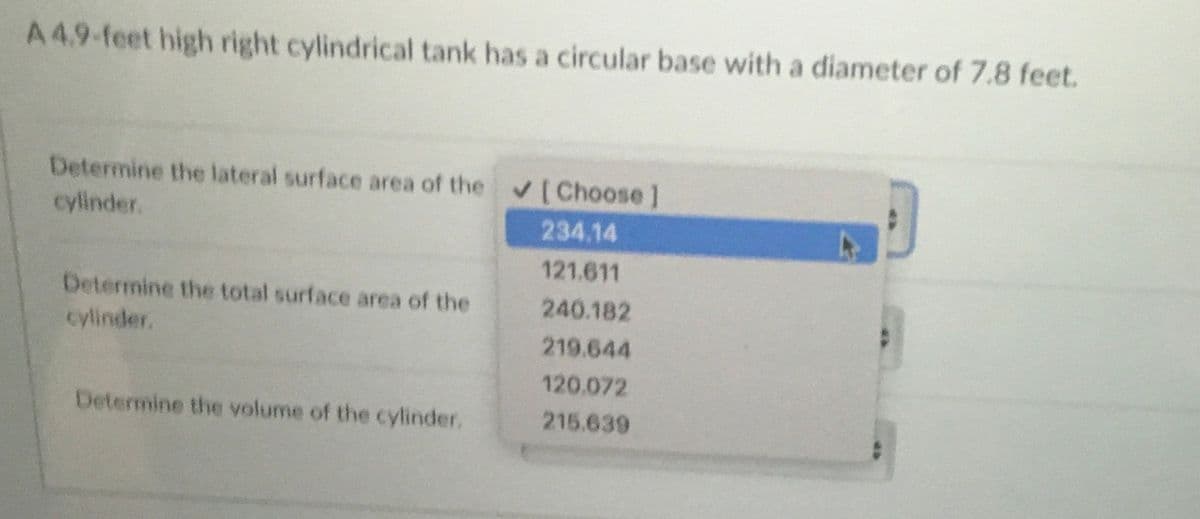 A4.9-feet high right cylindrical tank has a circular base with a diameter of 7.8 feet.
Determine the lateral surface area of the (Choose]
cylinder.
234.14
121.611
Determine the total surface area of the
240.182
cylinder.
219.644
120.072
Determine the volume of the cylinder.
215.639
