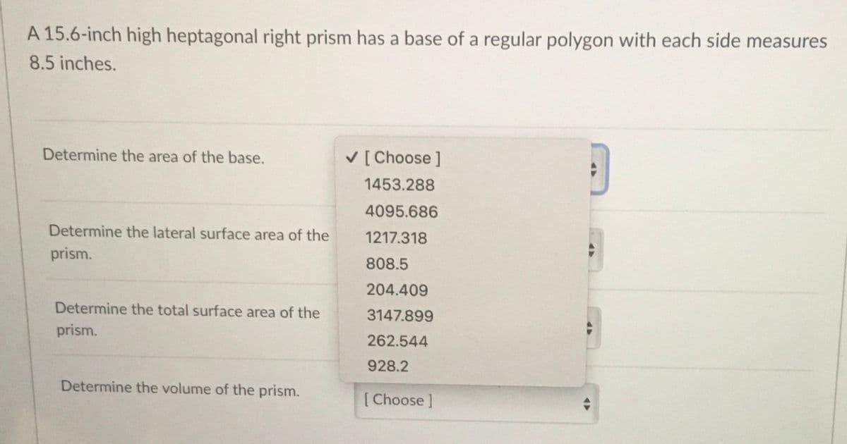 A 15.6-inch high heptagonal right prism has a base of a regular polygon with each side measures
8.5 inches.
Determine the area of the base.
V [ Choose ]
1453.288
4095.686
Determine the lateral surface area of the
1217.318
prism.
808.5
204.409
Determine the total surface area of the
3147.899
prism.
262.544
928.2
Determine the volume of the prism.
[Choose ]
