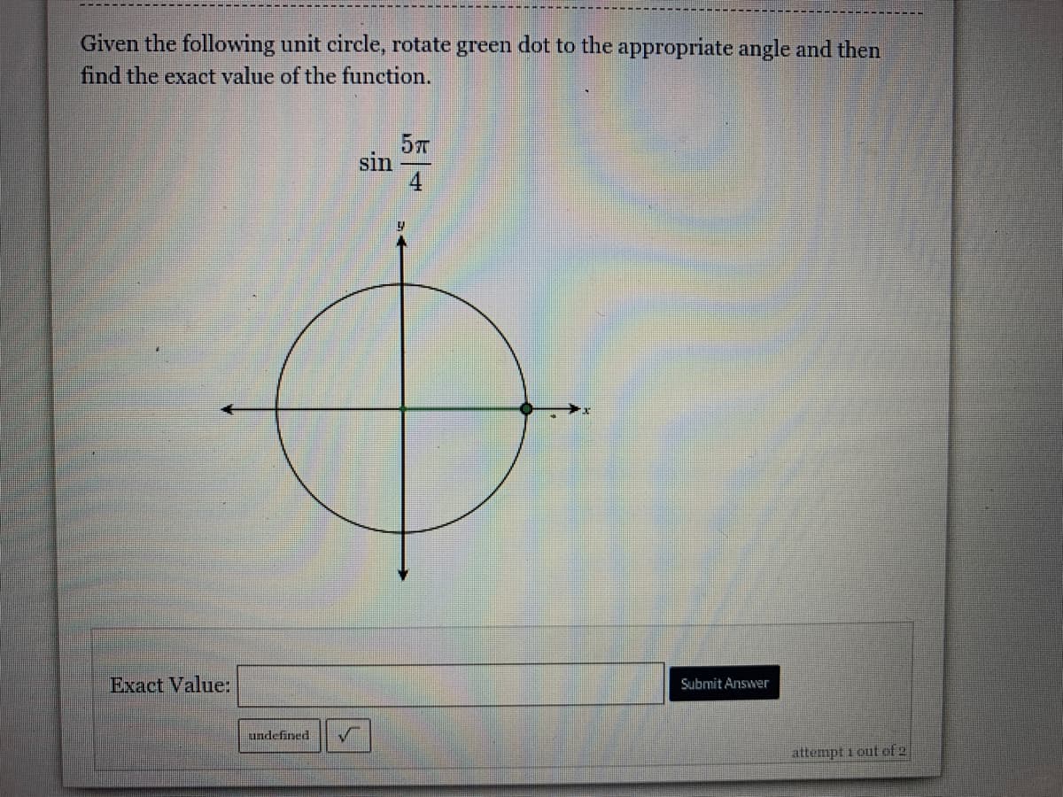 Given the following unit circle, rotate green dot to the appropriate angle and then
find the exact value of the function.
57
sin
4
Exact Value:
Submit Answer
undefined
attempt i out of 2
