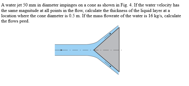 A water jet 50 mm in diameter impinges on a cone as shown in Fig. 4. If the water velocity has
the same magnitude at all points in the flow, calculate the thickness of the liquid layer at a
location where the cone diameter is 0.5 m. If the mass flowrate of the water is 16 kg/s, calculate
the flows peed.
