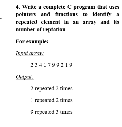 4. Write a complete C program that uses
pointers and functions to identify a
repeated element in an array and its
number of reptation
For example:
Iпрut array:
23417992 19
Outрut:
2 repeated 2 times
1 repeated 2 times
9 repeated 3 times
