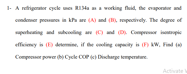 1- A refrigerator cycle uses R134a as a working fluid, the evaporator and
condenser pressures in kPa are (A) and (B), respectively. The degree of
superheating and subcooling are (C) and (D). Compressor isentropic
efficiency is (E) determine, if the cooling capacity is (F) kW, Find (a)
Compressor power (b) Cycle COP (c) Discharge temperature.
Activate W
