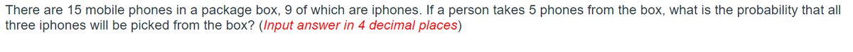 There are 15 mobile phones in a package box, 9 of which are iphones. If a person takes 5 phones from the box, what is the probability that all
three iphones will be picked from the box? (Input answer in 4 decimal places)