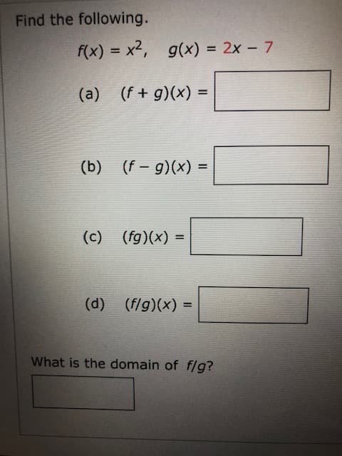 Find the following.
f(x) = x2, g(x) = 2x – 7
%3D
%3D
(a) (f+ g)(x) =
(b) (f - g)(x)
(c) (fg)(x) =
%3D
(d) (f/g)(x) =
What is the domain of flg?
