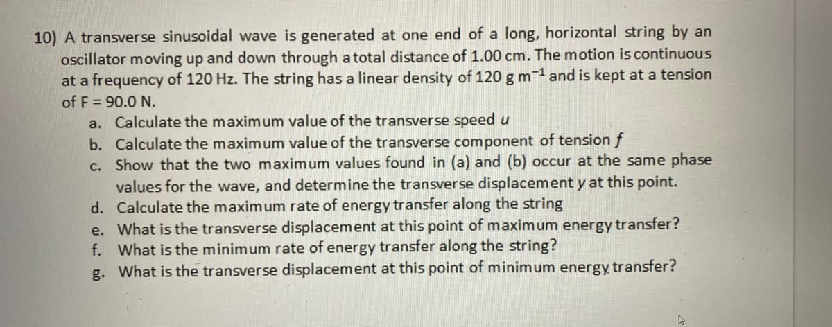 10) A transverse sinusoidal wave is generated at one end of a long, horizontal string by an
oscillator moving up and down through a total distance of 1.00 cm. The motion is continuous
at a frequency of 120 Hz. The string has a linear density of 120 g m and is kept at a tension
of F = 90.0 N.
a. Calculate the maximum value of the transverse speed u
b. Calculate the maximum value of the transverse component of tension f
c. Show that the two maximum values found in (a) and (b) occur at the same phase
values for the wave, and determine the transverse displacement y at this point.
d. Calculate the maximum rate of energy transfer along the string
e. What is the transverse displacement at this point of maximum energy transfer?
f. What is the minimum rate of energy transfer along the string?
g. What is the transverse displacement at this point of minimum energy transfer?

