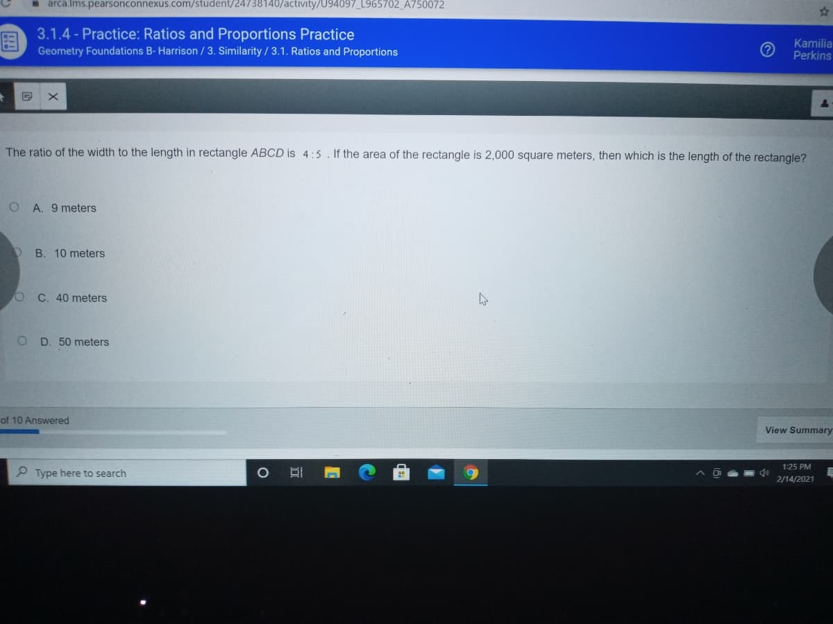 arca.Ims.pearsonconnexus.com/student/24738140/activity/U94097_L965702_A750072
3.1.4 - Practice: Ratios and Proportions Practice
Geometry Foundations B- Harrison /3. Similarity / 3.1. Ratios and Proportions
Kamilia
Perkins
The ratio of the width to the length in rectangle ABCD is 4:5. If the area of the rectangle is 2,000 square meters, then which is the length of the rectangle?
A. 9 meters
B. 10 meters
C. 40 meters
D. 50 meters
of 10 Answered
View Summary
1:25 PM
P Type here to search
2/14/2021
远
