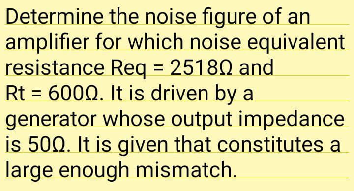 Determine the noise figure of an
amplifier for which noise equivalent
resistance Req = 25180 and
Rt = 600Q. It is driven by a
generator whose output impedance
is 500. It is given that constitutes a
large enough mismatch.
