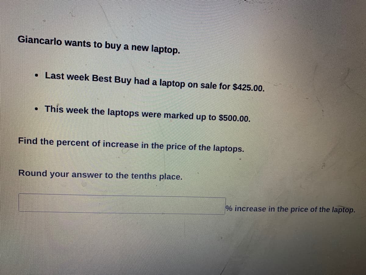 Giancarlo wants to buy a new laptop.
• Last week Best Buy had a laptop on sale for $425.00.
• This week the laptops were marked up to $500.00.
Find the percent of increase in the price of the laptops.
Round your answer to the tenths place.
% increase in the price of the laptop.
