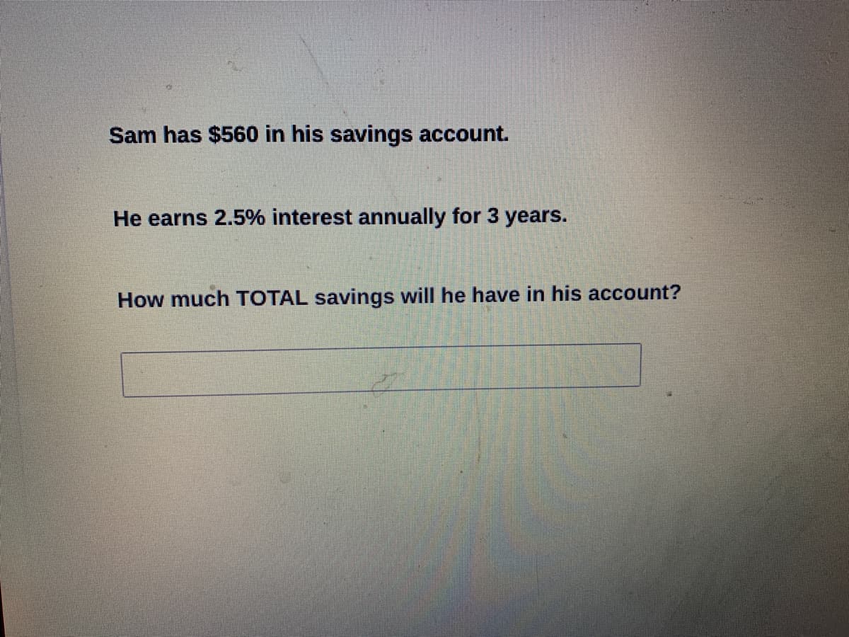 Sam has $560 in his savings account.
He earns 2.5% interest annually for 3 years.
How much TOTAL savings will he have in his account?
