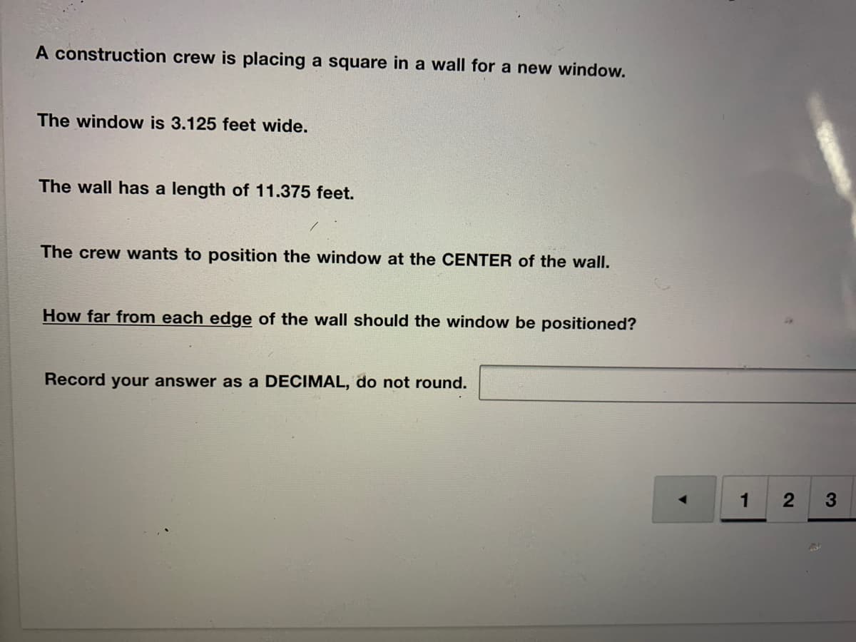 A construction crew is placing a square in a wall for a new window.
The window is 3.125 feet wide.
The wall has a length of 11.375 feet.
The crew wants to position the window at the CENTER of the wall.
How far from each edge of the wall should the window be positioned?
Record your answer as a DECIMAL, do not round.
1
