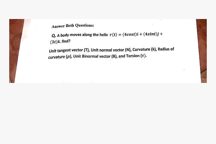 Answer Both Questions:
Q. A body moves along the helix r(t) = (4cost)i + (4stnt)j +
(3t)k. find?
Unit tangent vector (T), Unit normal vector (N), Curvature (k), Radius of
curvature (p), Unit Binormal vector (B), and Torsion (T).
