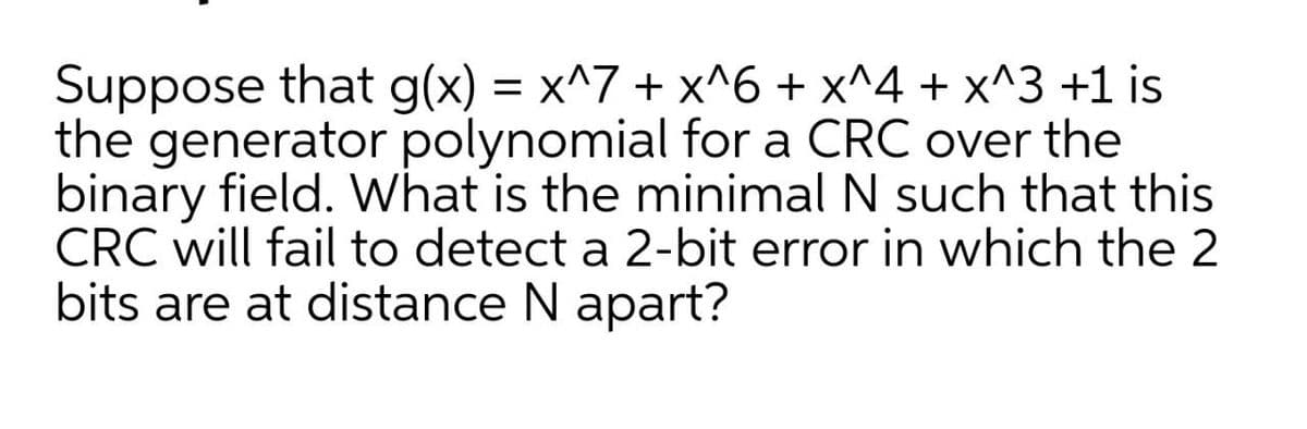 Suppose that g(x) = x^7 + x^6 + x^4 + x^3 +1 is
the generator polynomial for a CRC over the
binary field. What is the minimal N such that this
CRC will fail to detect a 2-bit error in which the 2
bits are at distance N apart?
