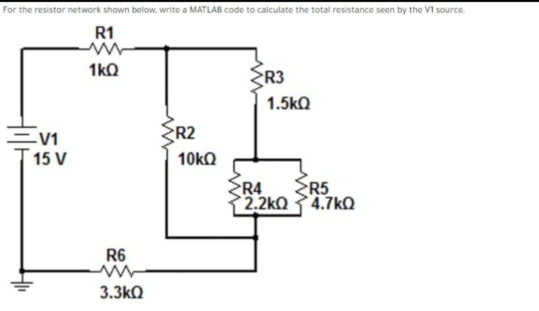 For the resistor network shown below, write a MATLAB code to calculate the total resistance seen by the V1 source.
R1
1kQ
R3
1.5kQ
=V1
R2
15 V
10KQ
R4
R5
2.2kQ
4.7kQ
R6
3.3kQ
