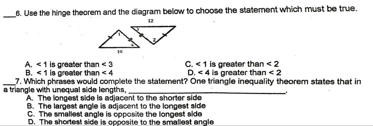 6. Use the hinge theorem and the diagram below to choose the statement which must be true.
12
10
A. < 1 is greater than < 3
C. < 1 is greater than < 2
D. <4 is greater than < 2
B. < 1 is greater than < 4
7. Which phrases would complete the statement? One triangle inequality theorem states that in
a triangle with unequal side lengths,
A. The longest side is adjacent to the shorter side
B. The largest angle is adjacent to the longest side
C. The smallest angle is opposite the longest side
D. The shortest side is opposite to the smallest angle
