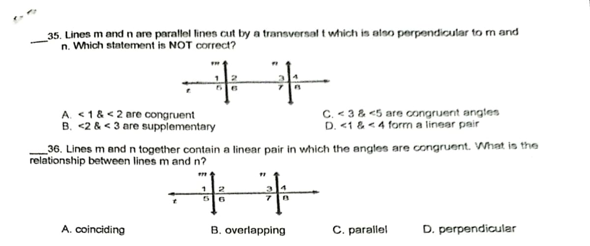 35. Lines m and n are parallel lines cut by a transversal t which is also perpendicular to m and
n. Which statement is NOT correct?
1 2
+
+
5 6
A. <1 & < 2 are congruent
B. <2 & <3 are supplementary
C. <3 & <5 are congruent angles
D. <1 & 4 form a linear pair
36. Lines m and n together contain a linear pair in which the angles are congruent. What is the
relationship between lines m and n?
17
1
2
6
7 B
A. coinciding
B. overlapping
C. parallel
D. perpendicular
5