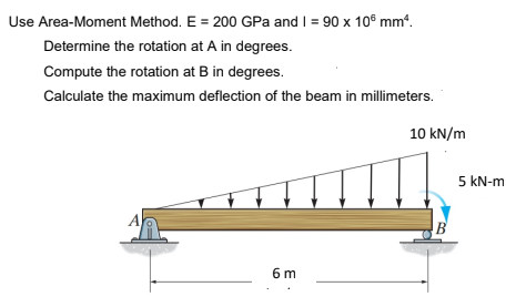 Use Area-Moment Method. E = 200 GPa and I = 90 x 10° mm“.
Determine the rotation at A in degrees.
Compute the rotation at B in degrees.
Calculate the maximum deflection of the beam in millimeters.
10 kN/m
5 kN-m
B
6 m

