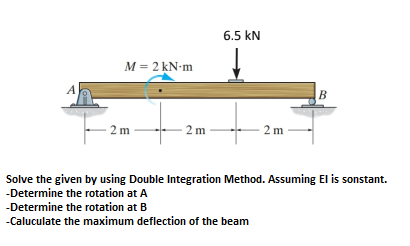 6.5 kN
M = 2 kN-m
A
B
2 m
2 m
2 m
Solve the given by using Double Integration Method. Assuming El is sonstant.
-Determine the rotation at A
-Determine the rotation at B
-Caluculate the maximum deflection of the beam
