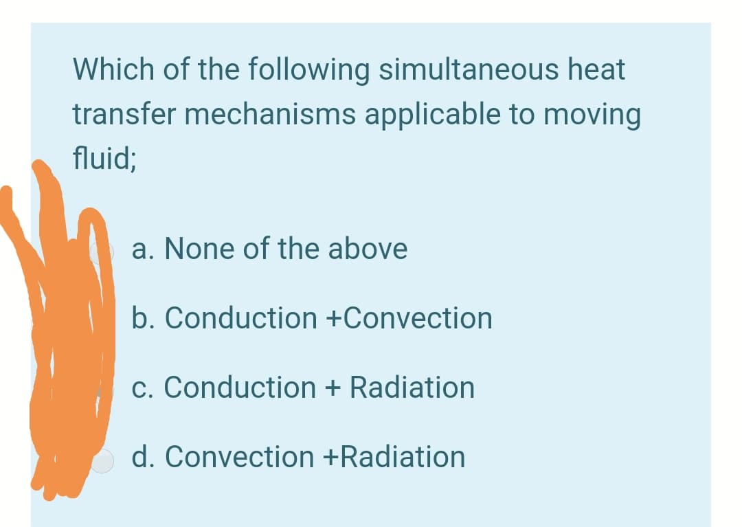 Which of the following simultaneous heat
transfer mechanisms applicable to moving
fluid;
a. None of the above
b. Conduction +Convection
c. Conduction + Radiation
d. Convection +Radiation

