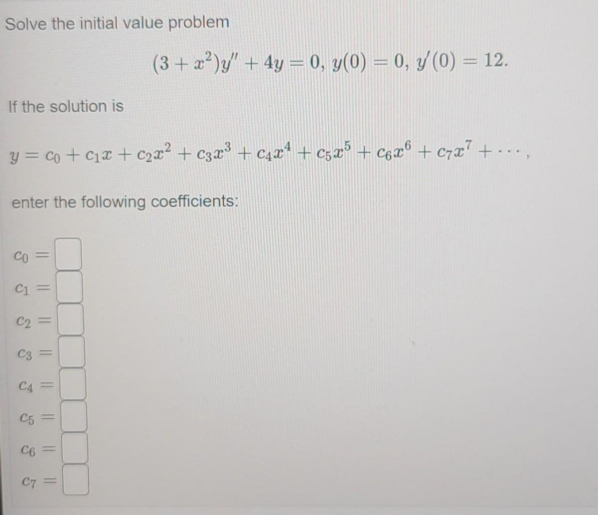 Solve the initial value problem
(3+ x*)y" + 4y = 0, y(0) = 0, y/(0) = 12.
If the solution is
y = co + C1x + c2x² + c3x³ + C4x* + c5x° + C6x° + c7x' +...,
enter the following coefficients:
CO
%3D
C1
C2 =
C3
C4
C5
C6
%3D
C7
||
