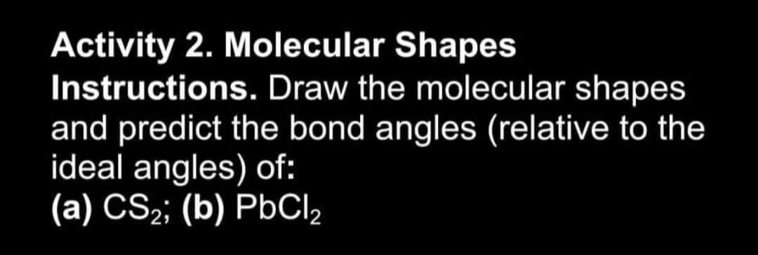 Activity 2. Molecular Shapes
Instructions. Draw the molecular shapes
and predict the bond angles (relative to the
ideal angles) of:
(a) CS2; (b) PbCl,
