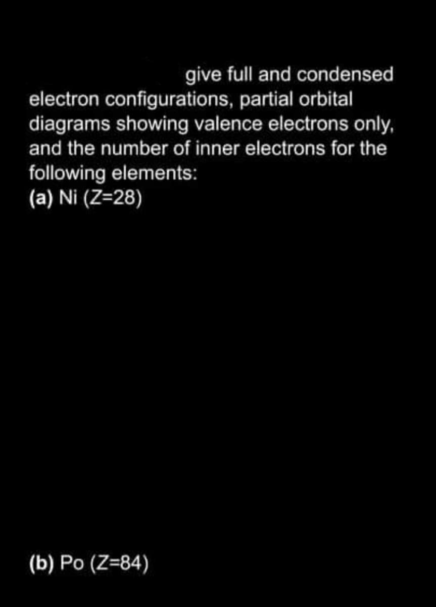 give full and condensed
electron configurations, partial orbital
diagrams showing valence electrons only,
and the number of inner electrons for the
following elements:
(a) Ni (Z=28)
(b) Po (Z=84)
