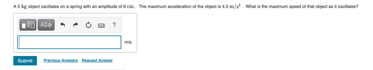 A 5 kg object oscillates on a spring with an amplitude of 8 cm . The maximum acceleration of the object is 4.5 m/s? . What is the maximum speed of that object as it oscillates?
?
m/s
Submit
Previous Answers Request Answer

