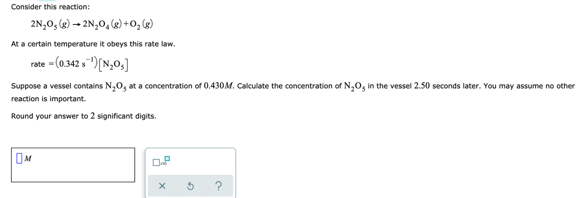 Consider this reaction:
2N2O5 (g) → 2N,04(g)+O2 (g)
At a certain temperature it obeys this rate law.
rate =(0.342 s1)[N,0;
S
Suppose a vessel contains N,0, at a concentration of 0.430M. Calculate the concentration of N,0, in the vessel 2.50 seconds later. You may assume no other
reaction is important.
Round your answer to 2 significant digits.
OM
х10
