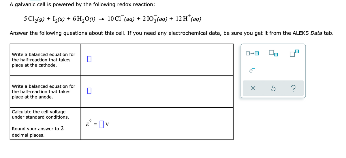 A galvanic cell is powered by the following redox reaction:
5 Cl,(9) + I2(s) + 6 H2O(1)
- 10 CI (aq) + 2 IO,(aq) + 12 H"(aq)
Answer the following questions about this cell. If you need any electrochemical data, be sure you get it from the ALEKS Data tab.
Write a balanced equation for
the half-reaction that takes
place at the cathode.
Write a balanced equation for
the half-reaction that takes
place at the anode.
Calculate the cell voltage
under standard conditions.
E° = [ v
Round your answer to 2
decimal places.
lo
